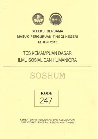 MASUK
SELEKSI BERSAMA
PERGURUAN TIN,GGI
TAHUN 2013
N.EGERI
TES KEIVIAM.PUAN DASAR
ILMU SOSIAL DAN HUMANIORA
ffiffiffiffiflHHmffi
KODE,
247
KEMENTER,IAN PEN'DIDIKAN DAN KEBUDAYAAN
DIREKTORAT JENDERAL PENDIDIKAN TINGGI
 