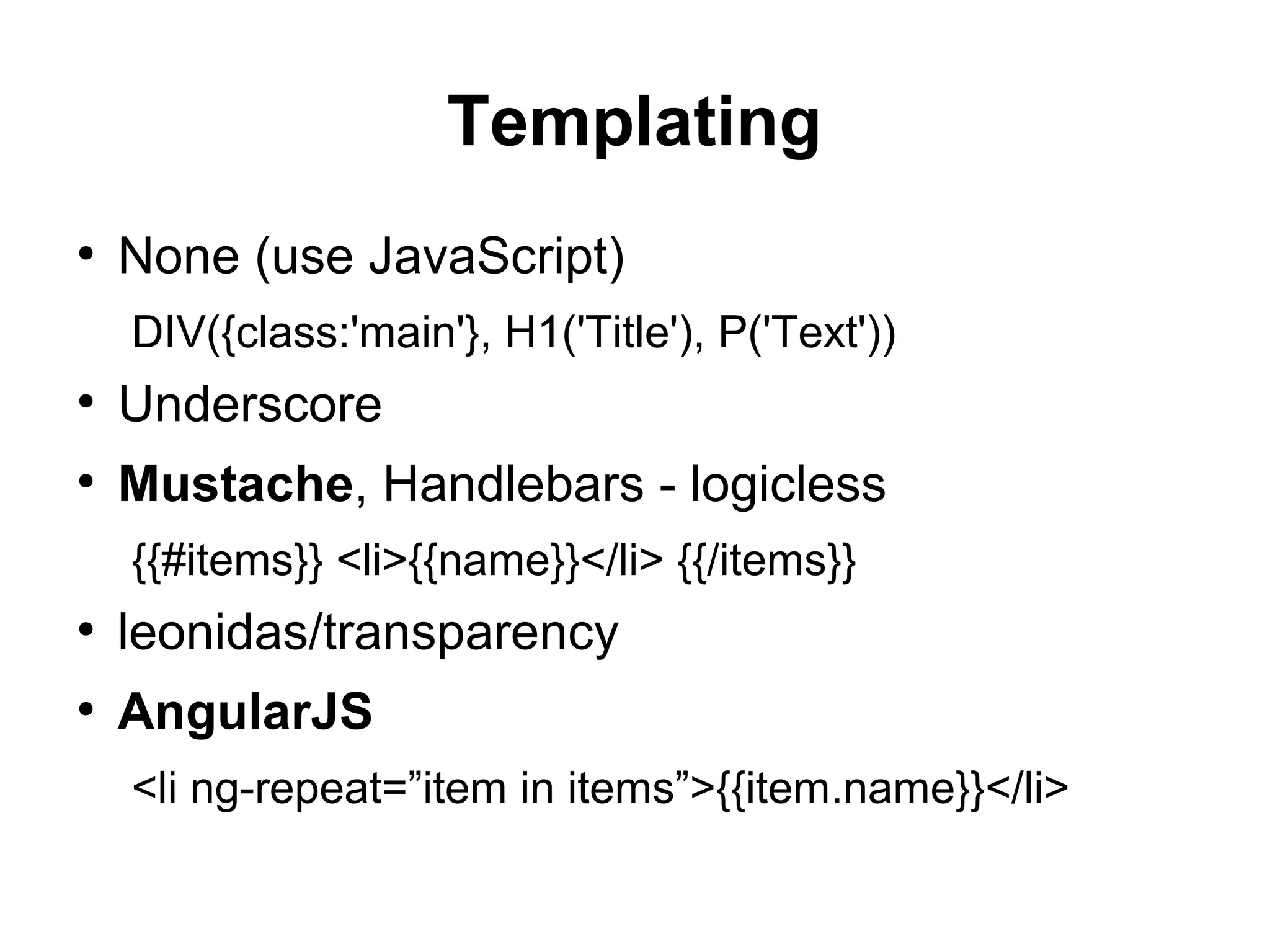 Templating
●
None (use JavaScript)
DIV({class:'main'}, H1('Title'), P('Text'))
●
Underscore
●
Mustache, Handlebars - logicless
{{#items}} <li>{{name}}</li> {{/items}}
●
leonidas/transparency
●
AngularJS
<li ng-repeat=”item in items”>{{item.name}}</li>
 