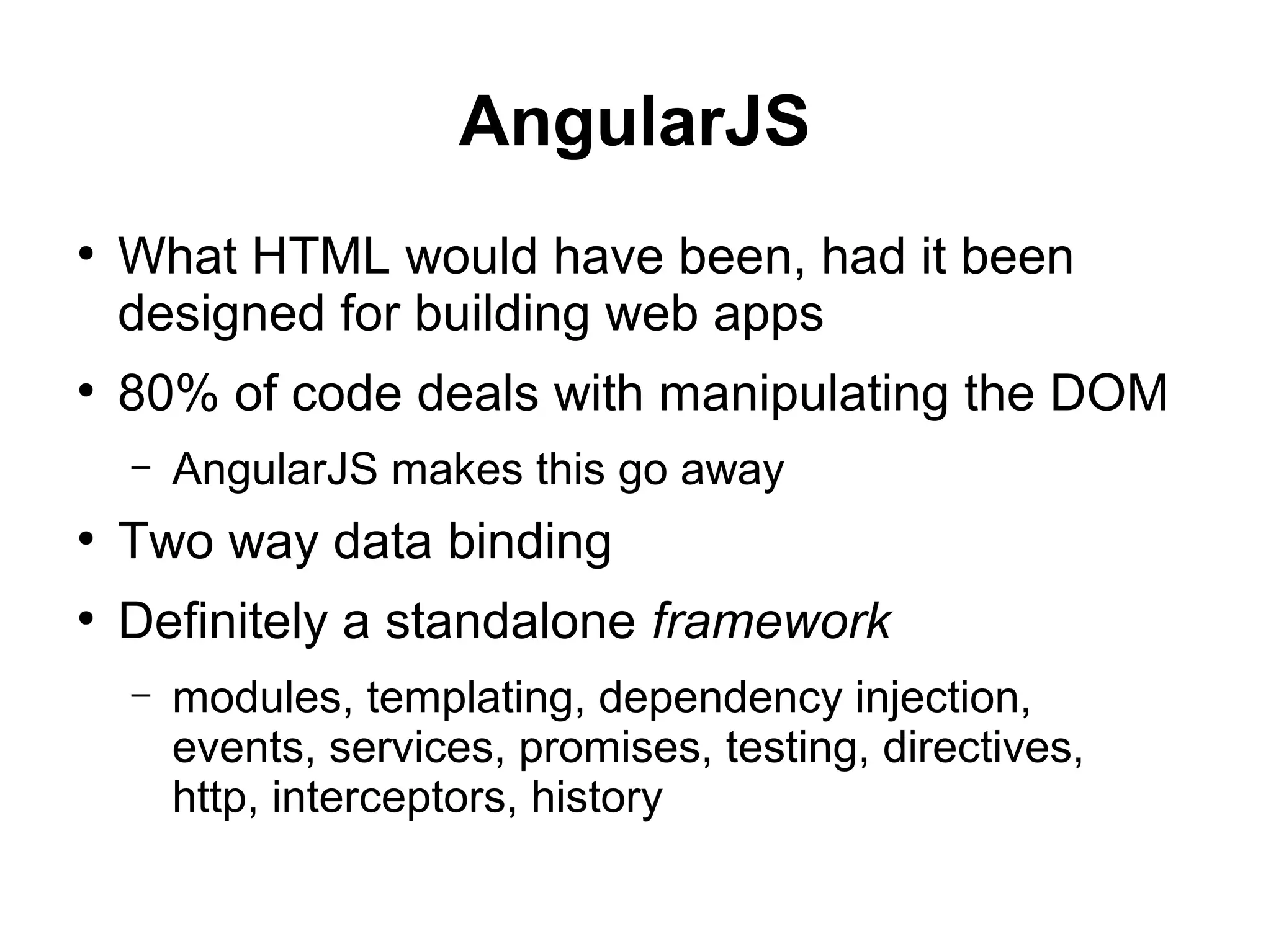 AngularJS
●
What HTML would have been, had it been
designed for building web apps
●
80% of code deals with manipulating the DOM
– AngularJS makes this go away
●
Two way data binding
●
Definitely a standalone framework
– modules, templating, dependency injection,
events, services, promises, testing, directives,
http, interceptors, history
 