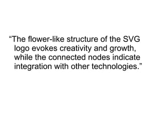 “The flower-like structure of the SVG
logo evokes creativity and growth,
while the connected nodes indicate
integration with other technologies.”
 