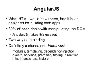 AngularJS
●
What HTML would have been, had it been
designed for building web apps
●
80% of code deals with manipulating the DOM
– AngularJS makes this go away
●
Two way data binding
●
Definitely a standalone framework
– modules, templating, dependency injection,
events, services, promises, testing, directives,
http, interceptors, history
 
