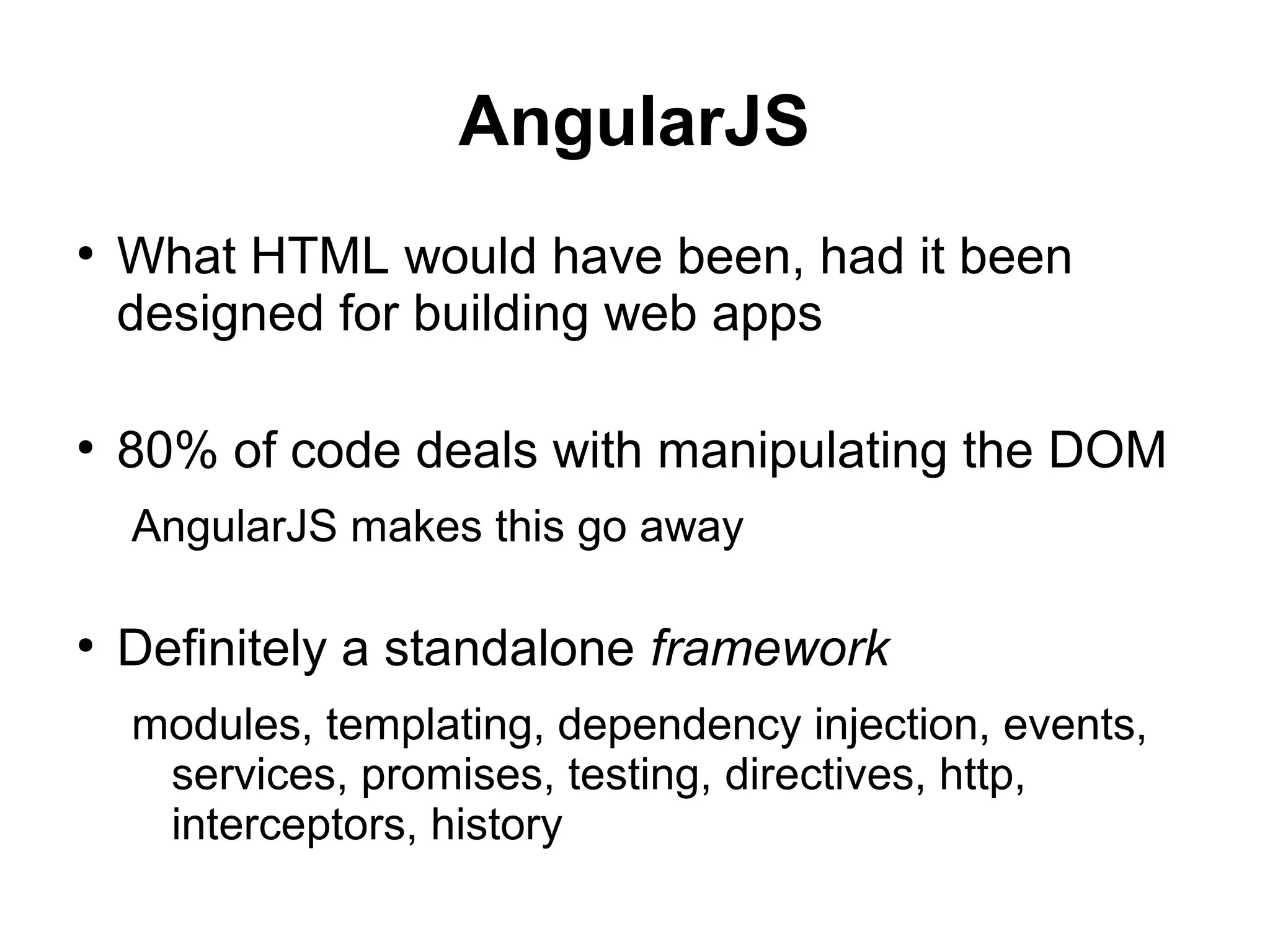 AngularJS
●
What HTML would have been, had it been
designed for building web apps
●
80% of code deals with manipulating the DOM
AngularJS makes this go away
●
Definitely a standalone framework
modules, templating, dependency injection, events,
services, promises, testing, directives, http,
interceptors, history
 