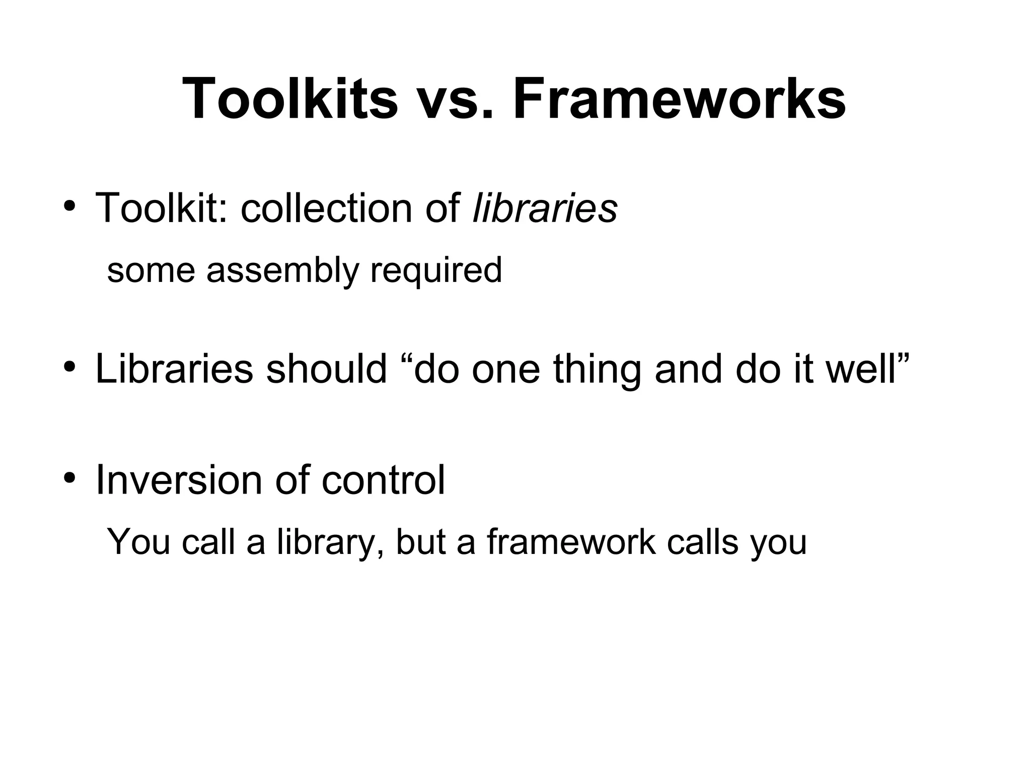 Toolkits vs. Frameworks
●
Toolkit: collection of libraries
some assembly required
●
Libraries should “do one thing and do it well”
●
Inversion of control
You call a library, but a framework calls you
 