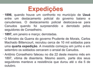 Expedições
• 1896,  quando  houve  um  confronto  no  município  de  Uauá 
entre  um  destacamento  policial  do  governo  baiano  e 
canudenses.  O  destacamento  policial  deslocava-se  para 
Canudos  quando  foi  surpreendido  e  derrotado  pelos 
seguidores de Conselheiro.
• 1897, em janeiro e março; derrotadas.
• O Ministro da Guerra do governo Prudente de Morais, Carlos 
Machado Bittencourt, recrutou cerca de 10 mil soldados para 
uma quarta expedição. A investida começou em junho e em 
setembro os soldados cercaram o arraial de Canudos.
• Antônio Conselheiro faleceu no dia 22 deste mesmo mês em 
1897,  vítima  de  disenteria.  Mesmo  assim,   parte  dos  seus 
seguidores  manteve  a  resistência  que  durou  até  o  dia  5  de 
outubro. 
 