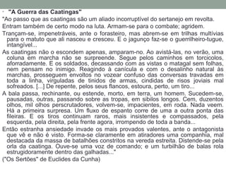 • "A Guerra das Caatingas"
"Ao passo que as caatingas são um aliado incorruptível do sertanejo em revolta.
Entram também de certo modo na luta. Armam-se para o combate; agridem.
Trançam-se,  impenetráveis,  ante  o  forasteiro,  mas  abrem-se  em  trilhas  multívias 
para o matuto que ali nasceu e cresceu. E o jagunço faz-se o guerrilheiro-tugue, 
intangível...
As caatingas não o escondem apenas, amparam-no. Ao avistá-las, no verão, uma 
coluna  em  marcha  não  se  surpreende.  Segue  pelos  caminhos  em  torcicolos, 
aforradamente. E os soldados, decassando com as vistas o matagal sem folhas, 
nem  pensam  no  inimigo.  Reagindo  à  canícula  e  com  o  desalinho  natural  às 
marchas,  prosseguem  envoltos  no  vozear  confuso  das  conversas  travadas  em 
toda  a  linha,  virguladas  de  tinidos  de  armas,  cindidas  de  risos  joviais  mal 
sofreados. [...] De repente, pelos seus flancos, estoura, perto, um tiro...
A bala passa, rechinante, ou estende, morto, em terra, um homem. Sucedem-se, 
pausadas, outras, passando sobre as tropas, em sibilos longos. Cem, duzentos 
olhos,  mil olhos  perscrutadores, volvem-se,  impacientes,  em roda. Nada veem. 
Há  a  primeira  surpresa.  Um  fluxo  de  espanto  corre  de  uma  a  outra  ponta  das 
fileiras.  E  os  tiros  continuam  raros,  mais  insistentes  e  compassados,  pela 
esquerda, pela direita, pela frente agora, irrompendo de toda a banda...
Então estranha ansiedade invade os mais provados valentes, ante o antagonista 
que vê e não é visto. Forma-se claramente em atiradores uma companhia, mal 
destacada da massa de batalhões constritos na vereda estreita. Distende-se pela 
orla  da  caatinga.  Ouve-se  uma  voz  de  comando;  e  um  turbilhão  de  balas  rola 
estrugidoramente dentro das galhadas..." 
("Os Sertões" de Euclides da Cunha)
 