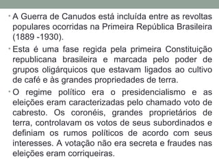 • A Guerra de Canudos está incluída entre as revoltas
populares ocorridas na Primeira República Brasileira
(1889 -1930).
• Esta é uma fase regida pela primeira Constituição
republicana brasileira e marcada pelo poder de
grupos oligárquicos que estavam ligados ao cultivo
de café e às grandes propriedades de terra.
• O regime político era o presidencialismo e as
eleições eram caracterizadas pelo chamado voto de
cabresto. Os coronéis, grandes proprietários de
terra, controlavam os votos de seus subordinados e
definiam os rumos políticos de acordo com seus
interesses. A votação não era secreta e fraudes nas
eleições eram corriqueiras.
 