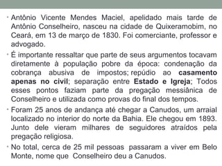 • Antônio Vicente Mendes Maciel, apelidado mais tarde de
Antônio Conselheiro, nasceu na cidade de Quixeramobim, no
Ceará, em 13 de março de 1830. Foi comerciante, professor e
advogado.
• É importante ressaltar que parte de seus argumentos tocavam
diretamente à população pobre da época: condenação da
cobrança abusiva de impostos; repúdio ao casamento
apenas no civil; separação entre Estado e Igreja; Todos
esses pontos faziam parte da pregação messiânica de
Conselheiro e utilizada como provas do final dos tempos.
• Foram 25 anos de andança até chegar a Canudos, um arraial
localizado no interior do norte da Bahia. Ele chegou em 1893.
Junto dele vieram milhares de seguidores atraídos pela
pregação religiosa.
• No total, cerca de 25 mil pessoas passaram a viver em Belo
Monte, nome que Conselheiro deu a Canudos.
 