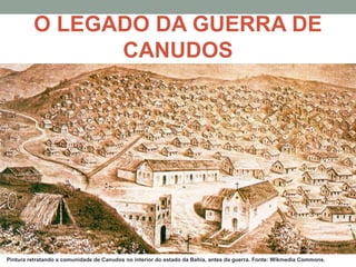 O LEGADO DA GUERRA DE
CANUDOS
Pintura retratando a comunidade de Canudos no interior do estado da Bahia, antes da guerra. Fonte: Wikmedia Commons.
 