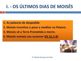 I. - OS ÚLTIMOS DIAS DE MOISÉS
Pr. Moisés Sampaio de Paula
10
1. As palavras de despedida
2. Moisés incentiva o povo a meditar na Palavra.
3. Moisés vê a Terra Prometida e morre.
4. Moisés nomeia seu sucessor (Dt 31.1-8).
 