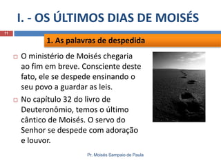 I. - OS ÚLTIMOS DIAS DE MOISÉS
Pr. Moisés Sampaio de Paula
11
 O ministério de Moisés chegaria
ao fim em breve. Consciente deste
fato, ele se despede ensinando o
seu povo a guardar as leis.
 No capítulo 32 do livro de
Deuteronômio, temos o último
cântico de Moisés. O servo do
Senhor se despede com adoração
e louvor.
1. As palavras de despedida
 