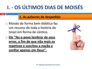 I. - OS ÚLTIMOS DIAS DE MOISÉS
Pr. Moisés Sampaio de Paula
12
 Moisés de forma bem didática faz
um resumo de toda a história de
Israel em forma de cântico.
 Ele "fez o povo lembrar de seus
erros, a fim de que não mais os
repetisse e suscitou a nação a
confiar apenas em Deus".
1. As palavras de despedida
 