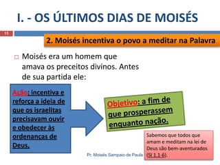 I. - OS ÚLTIMOS DIAS DE MOISÉS
Pr. Moisés Sampaio de Paula
13
 Moisés era um homem que
amava os preceitos divinos. Antes
de sua partida ele:
2. Moisés incentiva o povo a meditar na Palavra
Sabemos que todos que
amam e meditam na lei de
Deus são bem-aventurados
(Sl 1.1-6).
Ação: incentiva e
reforça a ideia de
que os israelitas
precisavam ouvir
e obedecer às
ordenanças de
Deus,
 
