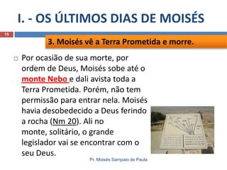 I. - OS ÚLTIMOS DIAS DE MOISÉS
Pr. Moisés Sampaio de Paula
15
 Por ocasião de sua morte, por
ordem de Deus, Moisés sobe até o
monte Nebo e dali avista toda a
Terra Prometida. Porém, não tem
permissão para entrar nela. Moisés
havia desobedecido a Deus ferindo
a rocha (Nm 20). Ali no
monte, solitário, o grande
legislador vai se encontrar com o
seu Deus.
3. Moisés vê a Terra Prometida e morre.
 