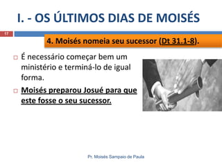 I. - OS ÚLTIMOS DIAS DE MOISÉS
Pr. Moisés Sampaio de Paula
17
 É necessário começar bem um
ministério e terminá-lo de igual
forma.
 Moisés preparou Josué para que
este fosse o seu sucessor.
4. Moisés nomeia seu sucessor (Dt 31.1-8).
 