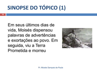 SINOPSE DO TÓPICO (1)
Pr. Moisés Sampaio de Paula
19
Em seus últimos dias de
vida, Moisés dispensou
palavras de advertências
e exortações ao povo. Em
seguida, viu a Terra
Prometida e morreu
 
