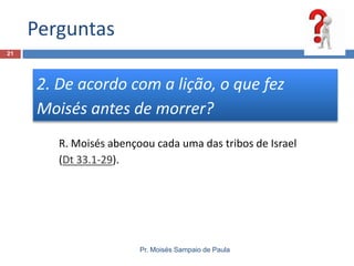 Perguntas
Pr. Moisés Sampaio de Paula
21
2. De acordo com a lição, o que fez
Moisés antes de morrer?
R. Moisés abençoou cada uma das tribos de Israel
(Dt 33.1-29).
 