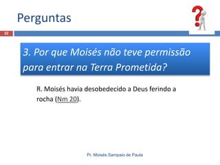 Perguntas
Pr. Moisés Sampaio de Paula
22
3. Por que Moisés não teve permissão
para entrar na Terra Prometida?
R. Moisés havia desobedecido a Deus ferindo a
rocha (Nm 20).
 