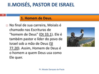 II.MOISÉS, PASTOR DE ISRAEL
Pr. Moisés Sampaio de Paula
24
 No final de sua carreira, Moisés é
chamado nas Escrituras de
"homem de Deus" (Dt 33.1). Ele é
também pastor e líder do povo de
Israel sob a mão de Deus (Sl
77.20). Assim, Homem de Deus é
o homem a quem Deus usa como
Ele quer.
1. Homem de Deus.
 
