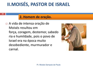 II.MOISÉS, PASTOR DE ISRAEL
Pr. Moisés Sampaio de Paula
25
 A vida de intensa oração de
Moisés resultou em
força, coragem, destemor, sabedo
ria e humildade, pois o povo de
Israel era na época muito
desobediente, murmurador e
carnal.
2. Homem de oração.
 
