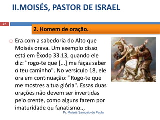 II.MOISÉS, PASTOR DE ISRAEL
Pr. Moisés Sampaio de Paula
27
 Era com a sabedoria do Alto que
Moisés orava. Um exemplo disso
está em Êxodo 33.13, quando ele
diz: "rogo-te que [...] me faças saber
o teu caminho". No versículo 18, ele
ora em continuação: "Rogo-te que
me mostres a tua glória". Essas duas
orações não devem ser invertidas
pelo crente, como alguns fazem por
imaturidade ou fanatismo..,
2. Homem de oração.
 