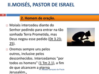 II.MOISÉS, PASTOR DE ISRAEL
Pr. Moisés Sampaio de Paula
28
 Moisés intercedeu diante do
Senhor pedindo para entrar na tão
sonhada Terra Prometida, mas
Deus negou esse pedido (Dt 3.23-
25).
 Oremos sempre uns pelos
outros, inclusive pelos
desconhecidos. Intercedamos "por
todos os homens" (1 Tm 2.1), a fim
de que alcancem a eterna
Jerusalém.,
2. Homem de oração.
 