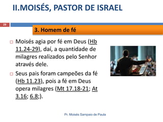 II.MOISÉS, PASTOR DE ISRAEL
Pr. Moisés Sampaio de Paula
29
 Moisés agia por fé em Deus (Hb
11.24-29), daí, a quantidade de
milagres realizados pelo Senhor
através dele.
 Seus pais foram campeões da fé
(Hb 11.23), pois a fé em Deus
opera milagres (Mt 17.18-21; At
3.16; 6.8;).
3. Homem de fé
 
