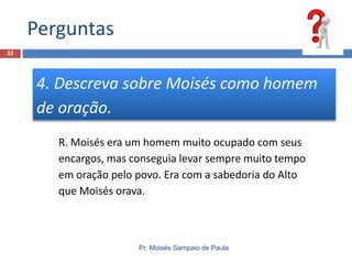 Perguntas
Pr. Moisés Sampaio de Paula
32
4. Descreva sobre Moisés como homem
de oração.
R. Moisés era um homem muito ocupado com seus
encargos, mas conseguia levar sempre muito tempo
em oração pelo povo. Era com a sabedoria do Alto
que Moisés orava.
 