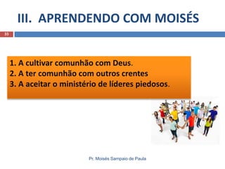 III. APRENDENDO COM MOISÉS
Pr. Moisés Sampaio de Paula
33
1. A cultivar comunhão com Deus.
2. A ter comunhão com outros crentes
3. A aceitar o ministério de líderes piedosos.
 