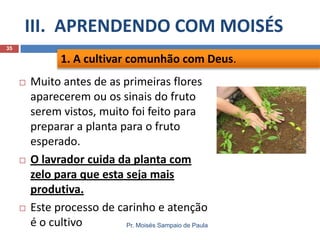 III. APRENDENDO COM MOISÉS
Pr. Moisés Sampaio de Paula
35
 Muito antes de as primeiras flores
aparecerem ou os sinais do fruto
serem vistos, muito foi feito para
preparar a planta para o fruto
esperado.
 O lavrador cuida da planta com
zelo para que esta seja mais
produtiva.
 Este processo de carinho e atenção
é o cultivo
1. A cultivar comunhão com Deus.
 