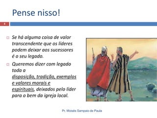 Pense nisso!
Pr. Moisés Sampaio de Paula
4
 Se há alguma coisa de valor
transcendente que os líderes
podem deixar aos sucessores
é o seu legado.
 Queremos dizer com legado
toda a
disposição, tradição, exemplos
e valores morais e
espirituais, deixados pelo líder
para o bem da igreja local.
 