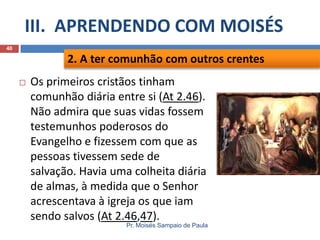 III. APRENDENDO COM MOISÉS
Pr. Moisés Sampaio de Paula
40
 Os primeiros cristãos tinham
comunhão diária entre si (At 2.46).
Não admira que suas vidas fossem
testemunhos poderosos do
Evangelho e fizessem com que as
pessoas tivessem sede de
salvação. Havia uma colheita diária
de almas, à medida que o Senhor
acrescentava à igreja os que iam
sendo salvos (At 2.46,47).
2. A ter comunhão com outros crentes
 