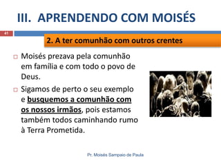 III. APRENDENDO COM MOISÉS
Pr. Moisés Sampaio de Paula
41
 Moisés prezava pela comunhão
em família e com todo o povo de
Deus.
 Sigamos de perto o seu exemplo
e busquemos a comunhão com
os nossos irmãos, pois estamos
também todos caminhando rumo
à Terra Prometida.
2. A ter comunhão com outros crentes
 