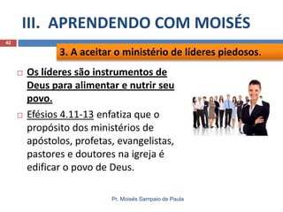 III. APRENDENDO COM MOISÉS
Pr. Moisés Sampaio de Paula
42
 Os líderes são instrumentos de
Deus para alimentar e nutrir seu
povo.
 Efésios 4.11-13 enfatiza que o
propósito dos ministérios de
apóstolos, profetas, evangelistas,
pastores e doutores na igreja é
edificar o povo de Deus.
3. A aceitar o ministério de líderes piedosos.
 