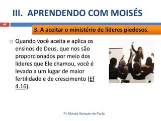 III. APRENDENDO COM MOISÉS
Pr. Moisés Sampaio de Paula
44
 Quando você aceita e aplica os
ensinos de Deus, que nos são
proporcionados por meio dos
líderes que Ele chamou, você é
levado a um lugar de maior
fertilidade e de crescimento (Ef
4.16).
3. A aceitar o ministério de líderes piedosos.
 