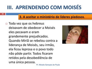 III. APRENDENDO COM MOISÉS
Pr. Moisés Sampaio de Paula
45
 Toda vez que os hebreus
deixavam de obedecer a Moisés
eles pecavam e eram
grandemente prejudicados.
Quando Miriã se rebelou contra a
liderança de Moisés, seu irmão,
ela ficou leprosa e o povo todo
não pôde partir. Todos ficaram
retidos pela desobediência de
uma única pessoa.
3. A aceitar o ministério de líderes piedosos.
 