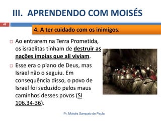 III. APRENDENDO COM MOISÉS
Pr. Moisés Sampaio de Paula
46
 Ao entrarem na Terra Prometida,
os israelitas tinham de destruir as
nações ímpias que ali viviam.
 Esse era o plano de Deus, mas
Israel não o seguiu. Em
consequência disso, o povo de
Israel foi seduzido pelos maus
caminhos desses povos (Sl
106.34-36).
4. A ter cuidado com os inimigos.
 