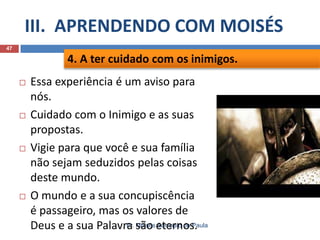 III. APRENDENDO COM MOISÉS
Pr. Moisés Sampaio de Paula
47
 Essa experiência é um aviso para
nós.
 Cuidado com o Inimigo e as suas
propostas.
 Vigie para que você e sua família
não sejam seduzidos pelas coisas
deste mundo.
 O mundo e a sua concupiscência
é passageiro, mas os valores de
Deus e a sua Palavra são eternos.
4. A ter cuidado com os inimigos.
 