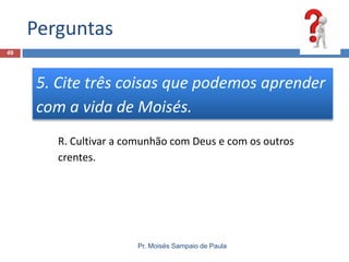 Perguntas
Pr. Moisés Sampaio de Paula
49
5. Cite três coisas que podemos aprender
com a vida de Moisés.
R. Cultivar a comunhão com Deus e com os outros
crentes.
 