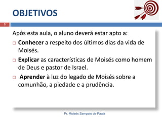 OBJETIVOS
Pr. Moisés Sampaio de Paula
5
Após esta aula, o aluno deverá estar apto a:
 Conhecer a respeito dos últimos dias da vida de
Moisés.
 Explicar as características de Moisés como homem
de Deus e pastor de Israel.
 Aprender à luz do legado de Moisés sobre a
comunhão, a piedade e a prudência.
 