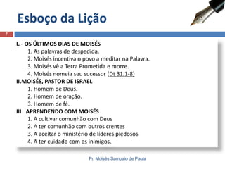 I. - OS ÚLTIMOS DIAS DE MOISÉS
1. As palavras de despedida.
2. Moisés incentiva o povo a meditar na Palavra.
3. Moisés vê a Terra Prometida e morre.
4. Moisés nomeia seu sucessor (Dt 31.1-8)
II.MOISÉS, PASTOR DE ISRAEL
1. Homem de Deus.
2. Homem de oração.
3. Homem de fé.
III. APRENDENDO COM MOISÉS
1. A cultivar comunhão com Deus
2. A ter comunhão com outros crentes
3. A aceitar o ministério de líderes piedosos
4. A ter cuidado com os inimigos.
Esboço da Lição
Pr. Moisés Sampaio de Paula
7
 