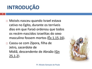 INTRODUÇÃO
Pr. Moisés Sampaio de Paula
8
 Moisés nasceu quando Israel estava
cativo no Egito, durante os terríveis
dias em que Faraó ordenou que todos
os recém-nascidos israelitas do sexo
masculino fossem mortos (Êx 1.15,16).
 Casou-se com Zípora, filha de
Jetro, sacerdote de
Midiã, descendente de Abraão (Gn
25.1,2).
 