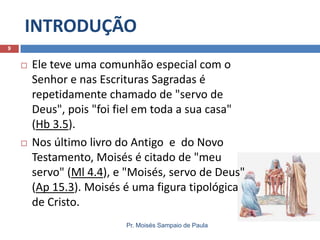 INTRODUÇÃO
Pr. Moisés Sampaio de Paula
9
 Ele teve uma comunhão especial com o
Senhor e nas Escrituras Sagradas é
repetidamente chamado de "servo de
Deus", pois "foi fiel em toda a sua casa"
(Hb 3.5).
 Nos último livro do Antigo e do Novo
Testamento, Moisés é citado de "meu
servo" (Ml 4.4), e "Moisés, servo de Deus"
(Ap 15.3). Moisés é uma figura tipológica
de Cristo.
 