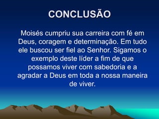 CONCLUSÃO
Moisés cumpriu sua carreira com fé em
Deus, coragem e determinação. Em tudo
ele buscou ser fiel ao Senhor. Sigamos o
exemplo deste líder a fim de que
possamos viver com sabedoria e a
agradar a Deus em toda a nossa maneira
de viver.
 