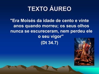 TEXTO ÁUREO
"Era Moisés da idade de cento e vinte
anos quando morreu; os seus olhos
nunca se escureceram, nem perdeu ele
o seu vigor"
(Dt 34.7)
 