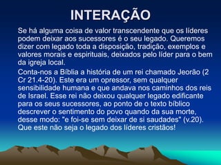 INTERAÇÃO
Se há alguma coisa de valor transcendente que os líderes
podem deixar aos sucessores é o seu legado. Queremos
dizer com legado toda a disposição, tradição, exemplos e
valores morais e espirituais, deixados pelo líder para o bem
da igreja local.
Conta-nos a Bíblia a história de um rei chamado Jeorão (2
Cr 21.4-20). Este era um opressor, sem qualquer
sensibilidade humana e que andava nos caminhos dos reis
de Israel. Esse rei não deixou qualquer legado edificante
para os seus sucessores, ao ponto de o texto bíblico
descrever o sentimento do povo quando da sua morte,
desse modo: "e foi-se sem deixar de si saudades" (v.20).
Que este não seja o legado dos líderes cristãos!
 