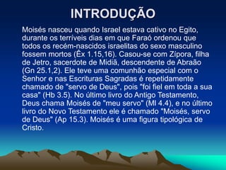 INTRODUÇÃO
Moisés nasceu quando Israel estava cativo no Egito,
durante os terríveis dias em que Faraó ordenou que
todos os recém-nascidos israelitas do sexo masculino
fossem mortos (Êx 1.15,16). Casou-se com Zípora, filha
de Jetro, sacerdote de Midiã, descendente de Abraão
(Gn 25.1,2). Ele teve uma comunhão especial com o
Senhor e nas Escrituras Sagradas é repetidamente
chamado de "servo de Deus", pois "foi fiel em toda a sua
casa" (Hb 3.5). No último livro do Antigo Testamento,
Deus chama Moisés de "meu servo" (Ml 4.4), e no último
livro do Novo Testamento ele é chamado "Moisés, servo
de Deus" (Ap 15.3). Moisés é uma figura tipológica de
Cristo.
 