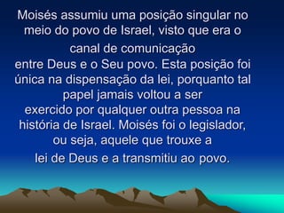 Moisés assumiu uma posição singular no
meio do povo de Israel, visto que era o
canal de comunicação
entre Deus e o Seu povo. Esta posição foi
única na dispensação da lei, porquanto tal
papel jamais voltou a ser
exercido por qualquer outra pessoa na
história de Israel. Moisés foi o legislador,
ou seja, aquele que trouxe a
lei de Deus e a transmitiu ao povo.
 