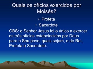 Quais os ofícios exercidos por
Moisés?
• Profeta
• Sacerdote
OBS: o Senhor Jesus foi o único a exercer
os três ofícios estabelecidos por Deus
para o Seu povo, quais sejam, o de Rei,
Profeta e Sacerdote.
 