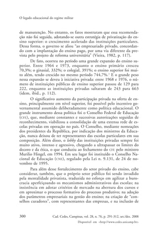300 Cad. Cedes, Campinas, vol. 28, n. 76, p. 291-312, set./dez. 2008
Disponível em <http://www.cedes.unicamp.br>
O legado educacional do regime militar
de manutenção. No entanto, os fatos mostraram que essa recomenda-
ção não foi seguida, adotando-se outra estratégia de privatização do en-
sino superior: o crescimento acelerado das instituições particulares.
Dessa forma, o governo se aliou “ao empresariado privado, concordan-
do com a implantação do ensino pago, por uma via diferente da pre-
vista pelo projeto de reforma universitária” (Vieira, 1982, p. 117).
De fato, ocorreu no período uma grande expansão do ensino su-
perior. Entre 1964 e 1973, enquanto o ensino primário cresceu
70,3%; o ginasial, 332%; o colegial, 391%; o ensino superior foi mui-
to além, tendo crescido no mesmo período 744,7%.1
E o grande peso
nessa expansão se deveu à iniciativa privada: entre 1968 e 1976, o nú-
mero de instituições públicas de ensino superior passou de 129 para
222, enquanto as instituições privadas saltaram de 243 para 663
(idem, ibid., p. 112).
O significativo aumento da participação privada na oferta de en-
sino, principalmente em nível superior, foi possível pelo incentivo go-
vernamental assumido deliberadamente como política educacional. O
grande instrumento dessa política foi o Conselho Federal de Educação
(CFE), que, mediante constantes e sucessivas autorizações seguidas de
reconhecimento, viabilizou a consolidação de uma extensa rede de es-
colas privadas em operação no país. O Conselho, mediante nomeações
dos presidentes da República, por indicação dos ministros da Educa-
ção, nunca deixou de ter representantes das escolas particulares em sua
composição. Além disso, o lobby das instituições privadas sempre foi
muito ativo, intenso e agressivo, chegando a ultrapassar os limites do
decoro e da ética, o que conduziu ao fechamento do CFE pelo ministro
Murilio Hingel, em 1994. Em seu lugar foi instituído o Conselho Na-
cional de Educação (CNE), regulado pela Lei n. 9.131, de 24 de no-
vembro de 1995.
Para além desse fortalecimento do setor privado do ensino, cabe
considerar, também, que o próprio setor público foi sendo invadido
pela mentalidade privatista, traduzida no esforço em agilizar a buro-
cracia aperfeiçoando os mecanismos administrativos das escolas; na
insistência em adotar critérios de mercado na abertura dos cursos e
em aproximar o processo formativo do processo produtivo; na adoção
dos parâmetros empresariais na gestão do ensino; na criação de “con-
selhos curadores”, com representantes das empresas, e na inclusão de
Cad76_04ARTIGOS.pmd 1/4/2009, 09:58300
 