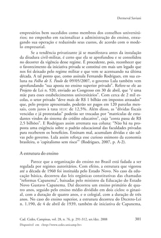 301Cad. Cedes, Campinas, vol. 28, n. 76, p. 291-312, set./dez. 2008
Disponível em <http://www.cedes.unicamp.br>
Dermeval Saviani
empresários bem sucedidos como membros dos conselhos universitá-
rios; no empenho em racionalizar a administração do ensino, enxu-
gando sua operação e reduzindo seus custos, de acordo com o mode-
lo empresarial.
Se a tendência privatizante já se manifestava antes da instalação
da ditadura civil-militar, é certo que ela se aprofundou e se consolidou
no decorrer da vigência desse regime. É procedente, pois, reconhecer que
o favorecimento da iniciativa privada se constitui em mais um legado que
nos foi deixado pelo regime militar e que vem se acentuando na última
década. A tal ponto que, como assinala Fernando Rodrigues, em sua co-
luna na Folha de S. Paulo de 09/05/2007, o governo Lula também vem
aprofundando “sua aposta no ensino superior privado”. Refere-se ele ao
Projeto de Lei n. 920, enviado ao Congresso em 30 de abril, que “é uma
mãe para esses estabelecimentos universitários”. Com cerca de 2 mil es-
colas, o setor privado “deve mais de R$ 1 bilhão em impostos atrasados”
que, pelo projeto apresentado, poderão ser pagos em 120 parcelas men-
sais, com juros à taxa SELIC de 12,5%. Além disso, as “dívidas fiscais
vencidas e já protestadas” poderão ser trocadas por “matrículas de estu-
dantes vindos do sistema do crédito educativo”, cuja “conta passa de R$
2,5 bilhões”. E Rodrigues assim arremata sua coluna: “Não há na pro-
posta uma exigência sobre o padrão educacional das faculdades privadas
para receberem os benefícios. Ensinam mal, acumulam dívidas e são sal-
vas pelo governo. Lula assim reforça esse curioso oximoro da economia
brasileira, o ‘capitalismo sem risco’” (Rodrigues, 2007, p. A-2).
A estrutura do ensino
Parece que a organização do ensino no Brasil está fadada a ser
regulada por regimes autoritários. Com efeito, a estrutura que vigorou
até a década de 1960 foi instituída pelo Estado Novo. No caso da edu-
cação básica, decorreu das leis orgânicas constitutivas das chamadas
“reformas Capanema”, baixadas pelo ministro da Educação do Estado
Novo Gustavo Capanema. Daí decorreu um ensino primário de qua-
tro anos, seguido pelo ensino médio dividido em dois ciclos: o ginasi-
al, com a duração de quatro anos, e o colegial, com a duração de três
anos. No caso do ensino superior, a estrutura decorreu do Decreto-Lei
n. 1.190, de 4 de abril de 1939, também de iniciativa de Capanema,
Cad76_04ARTIGOS.pmd 1/4/2009, 09:58301
 